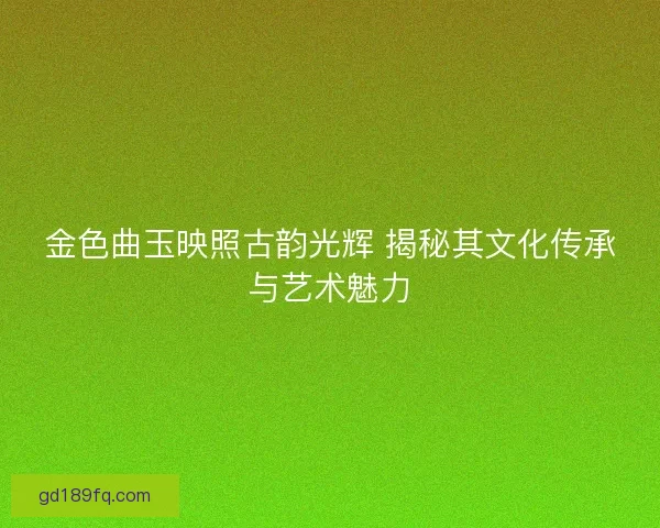 金色曲玉映照古韵光辉 揭秘其文化传承与艺术魅力