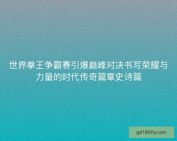 世界拳王争霸赛引爆巅峰对决书写荣耀与力量的时代传奇篇章史诗篇