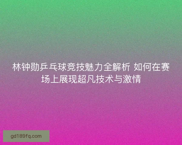 林钟勋乒乓球竞技魅力全解析 如何在赛场上展现超凡技术与激情