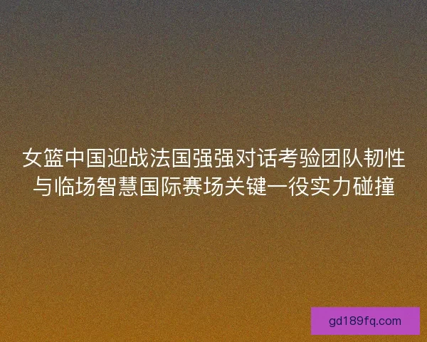 女篮中国迎战法国强强对话考验团队韧性与临场智慧国际赛场关键一役实力碰撞