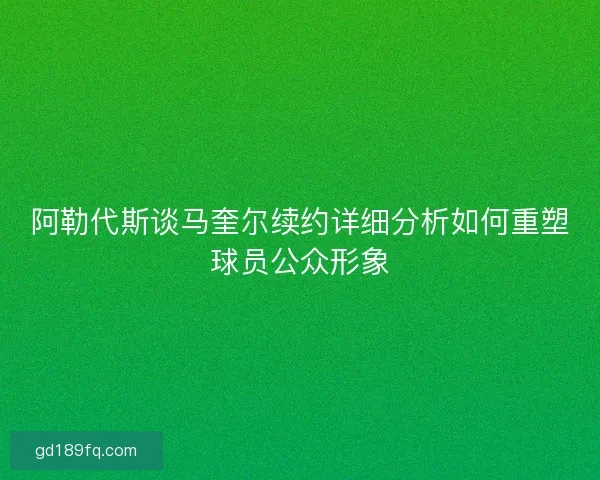 阿勒代斯谈马奎尔续约详细分析如何重塑球员公众形象