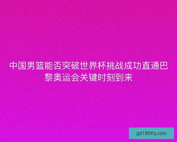 中国男篮能否突破世界杯挑战成功直通巴黎奥运会关键时刻到来