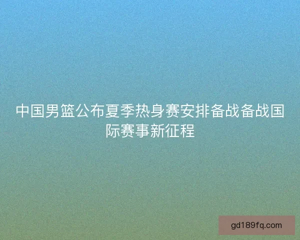 中国男篮公布夏季热身赛安排备战备战国际赛事新征程